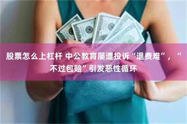 股票怎么上杠杆 中公教育屡遭投诉“退费难”，“不过包赔”引发恶性循环