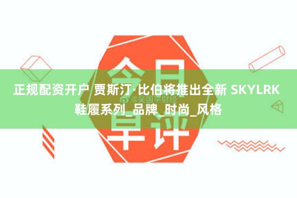 正规配资开户 贾斯汀·比伯将推出全新 SKYLRK 鞋履系列_品牌_时尚_风格
