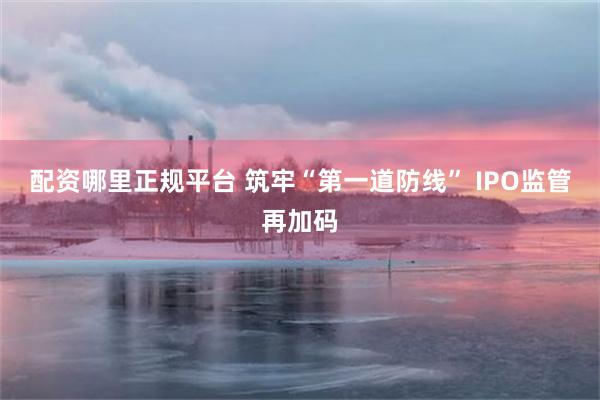 配资哪里正规平台 筑牢“第一道防线” IPO监管再加码