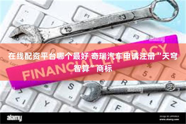在线配资平台哪个最好 奇瑞汽车申请注册“天穹智算”商标