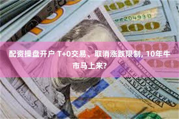 配资操盘开户 T+0交易、取消涨跌限制, 10年牛市马上来?