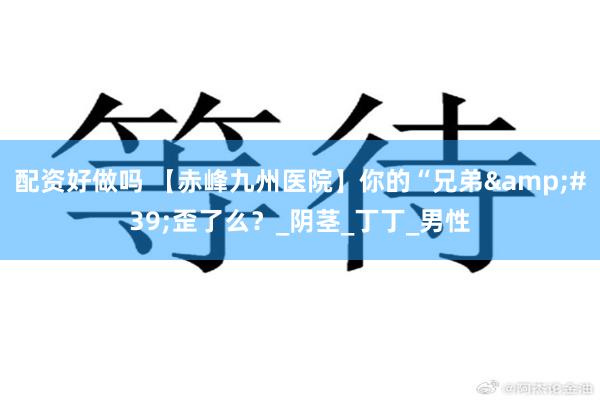配资好做吗 【赤峰九州医院】你的“兄弟&#39;歪了么？_阴茎_丁丁_男性