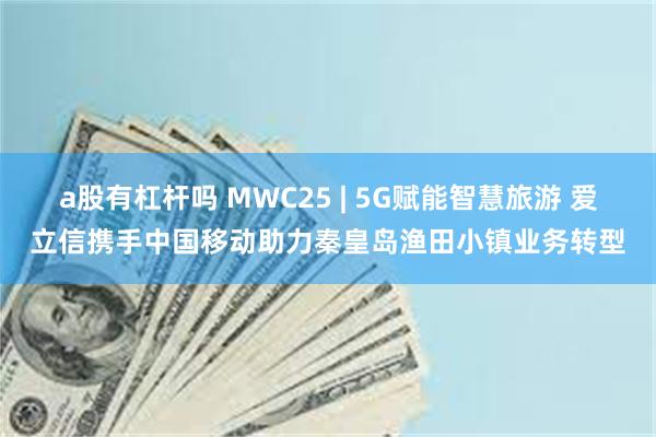 a股有杠杆吗 MWC25 | 5G赋能智慧旅游 爱立信携手中国移动助力秦皇岛渔田小镇业务转型