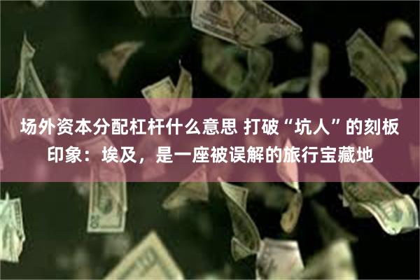 场外资本分配杠杆什么意思 打破“坑人”的刻板印象：埃及，是一座被误解的旅行宝藏地