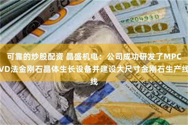 可靠的炒股配资 晶盛机电：公司成功研发了MPCVD法金刚石晶体生长设备并建设大尺寸金刚石生产线
