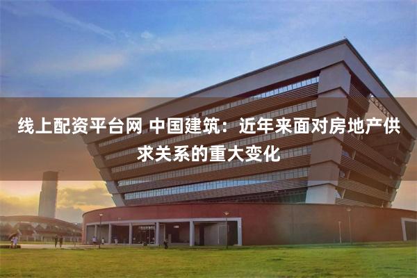 线上配资平台网 中国建筑：近年来面对房地产供求关系的重大变化