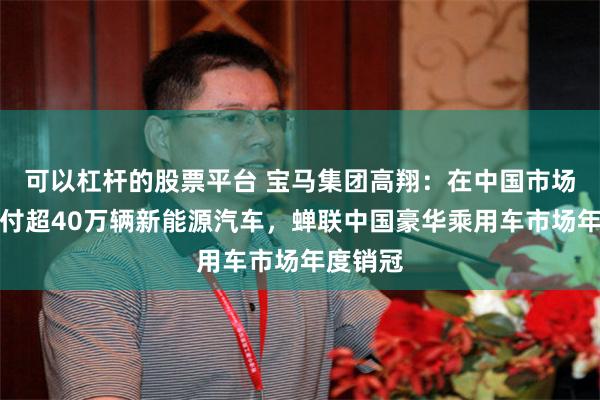 可以杠杆的股票平台 宝马集团高翔：在中国市场累计交付超40万辆新能源汽车，蝉联中国豪华乘用车市场年度销冠