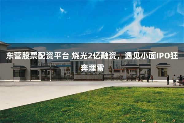 东营股票配资平台 烧光2亿融资，遇见小面IPO狂奔埋雷