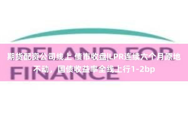 期货配资公司线上 债市收盘|LPR连续六个月原地不动，国债收益率全线上行1-2bp