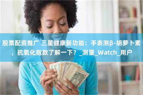 股票配资推广 三星健康新功能：手表测β-胡萝卜素，抗氧化指数了解一下？_测量_Watch_用户