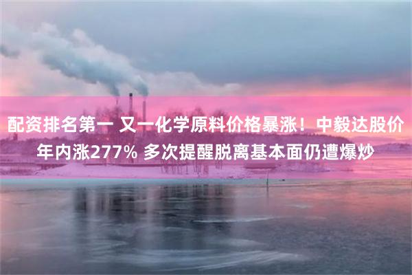 配资排名第一 又一化学原料价格暴涨！中毅达股价年内涨277% 多次提醒脱离基本面仍遭爆炒