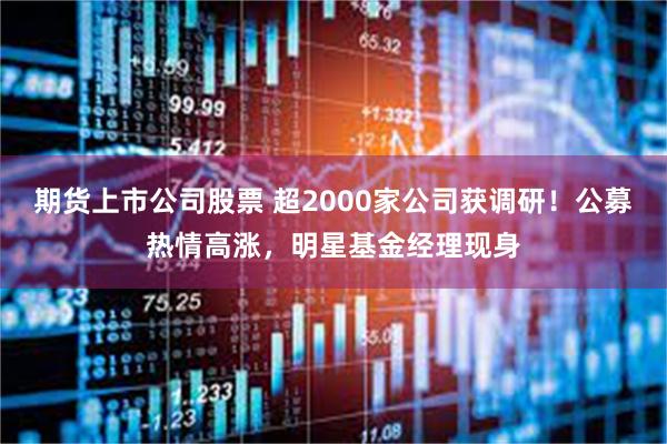 期货上市公司股票 超2000家公司获调研！公募热情高涨，明星基金经理现身