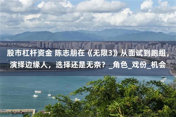 股市杠杆资金 陈志朋在《无限3》从面试到跑组，演绎边缘人，选择还是无奈？_角色_戏份_机会