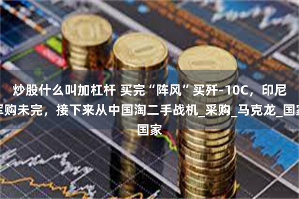 炒股什么叫加杠杆 买完“阵风”买歼-10C，印尼军购未完，接下来从中国淘二手战机_采购_马克龙_国家