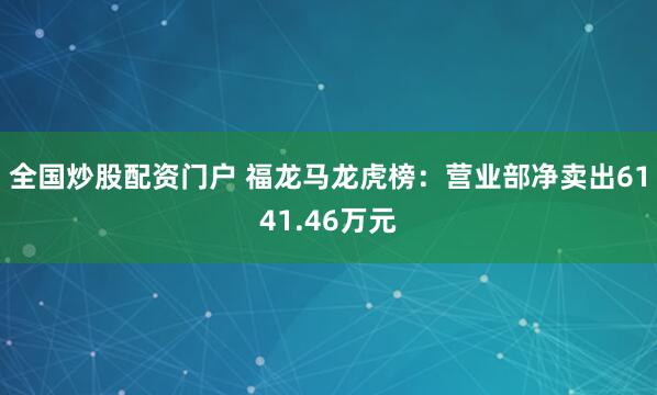 全国炒股配资门户 福龙马龙虎榜：营业部净卖出6141.46万元