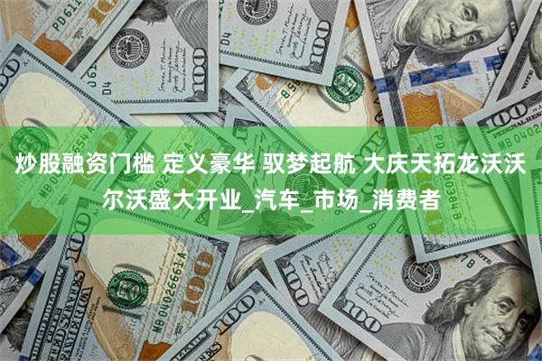 炒股融资门槛 定义豪华 驭梦起航 大庆天拓龙沃沃尔沃盛大开业_汽车_市场_消费者