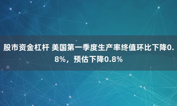 股市资金杠杆 美国第一季度生产率终值环比下降0.8%，预估下降0.8%