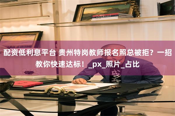 配资低利息平台 贵州特岗教师报名照总被拒？一招教你快速达标！_px_照片_占比