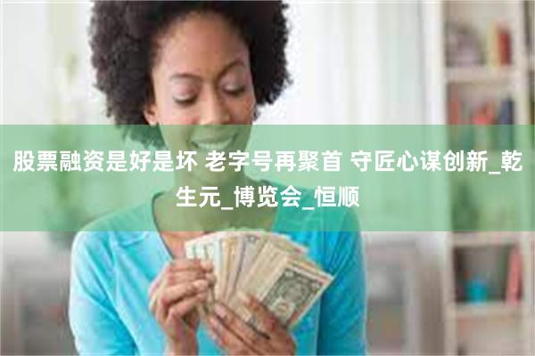 股票融资是好是坏 老字号再聚首 守匠心谋创新_乾生元_博览会_恒顺