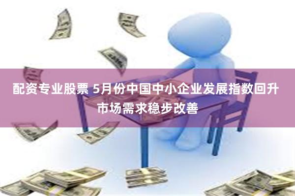 配资专业股票 5月份中国中小企业发展指数回升 市场需求稳步改善