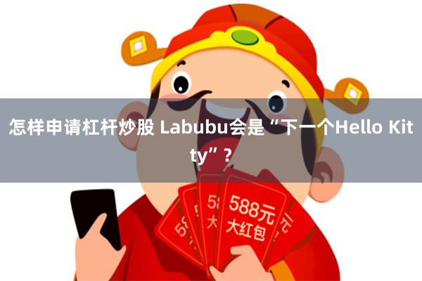 怎样申请杠杆炒股 Labubu会是“下一个Hello Kitty”？