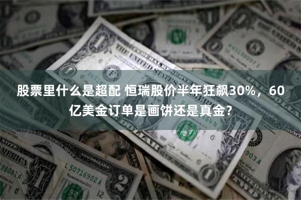 股票里什么是超配 恒瑞股价半年狂飙30%，60亿美金订单是画饼还是真金？