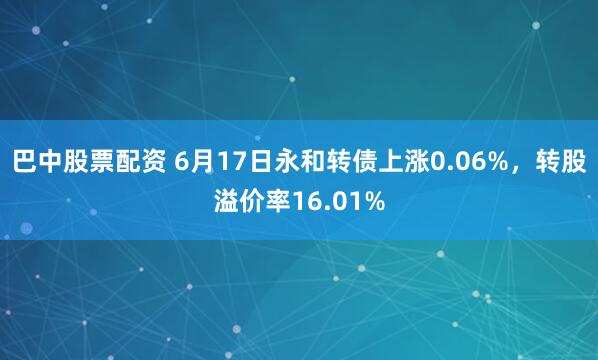 巴中股票配资 6月17日永和转债上涨0.06%，转股溢价率16.01%
