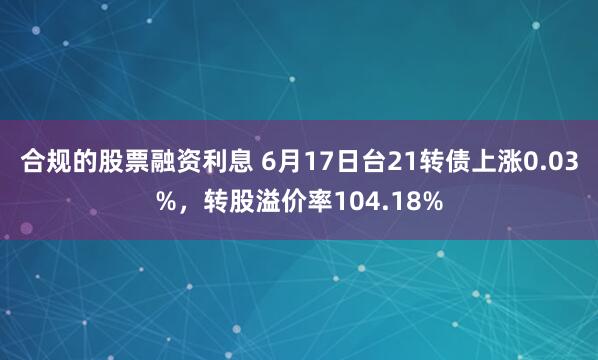 合规的股票融资利息 6月17日台21转债上涨0.03%，转股溢价率104.18%