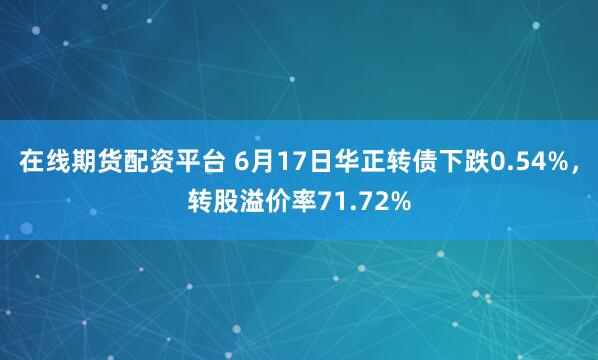在线期货配资平台 6月17日华正转债下跌0.54%，转股溢价率71.72%