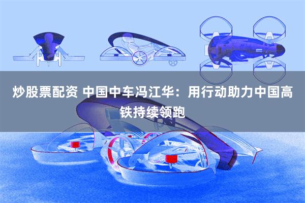 炒股票配资 中国中车冯江华：用行动助力中国高铁持续领跑