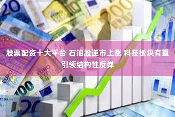 股票配资十大平台 石油股逆市上涨 科技板块有望引领结构性反弹