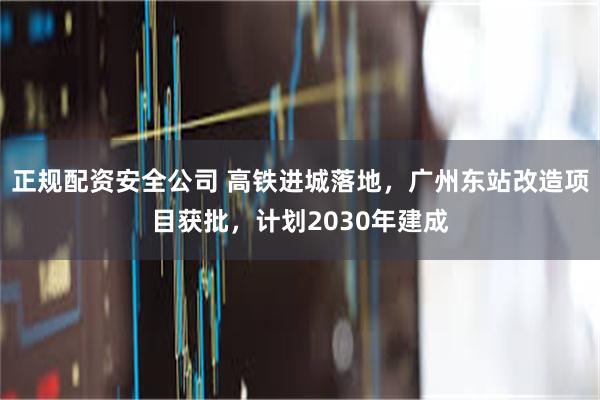 正规配资安全公司 高铁进城落地，广州东站改造项目获批，计划2030年建成