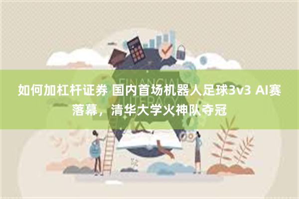 如何加杠杆证券 国内首场机器人足球3v3 AI赛落幕，清华大学火神队夺冠