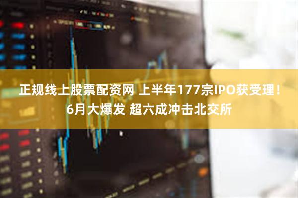 正规线上股票配资网 上半年177宗IPO获受理！6月大爆发 超六成冲击北交所