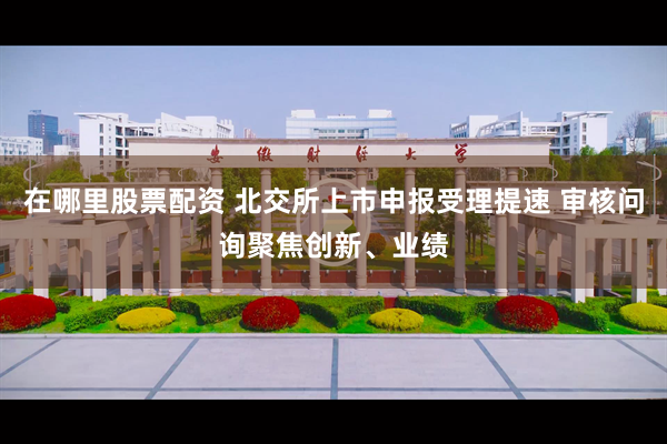 在哪里股票配资 北交所上市申报受理提速 审核问询聚焦创新、业绩