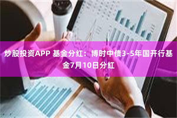 炒股投资APP 基金分红：博时中债3-5年国开行基金7月10日分红