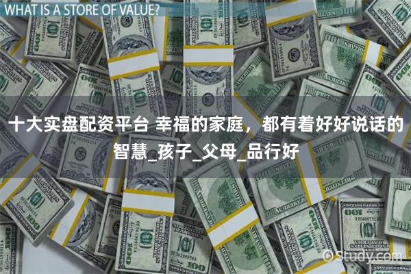 十大实盘配资平台 幸福的家庭，都有着好好说话的智慧_孩子_父母_品行好