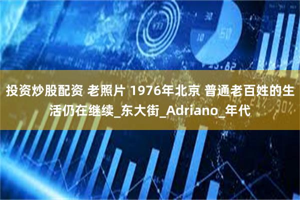 投资炒股配资 老照片 1976年北京 普通老百姓的生活仍在继续_东大街_Adriano_年代