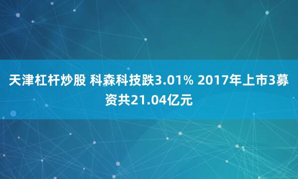 天津杠杆炒股 科森科技跌3.01% 2017年上市3募资共21.04亿元