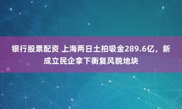 银行股票配资 上海两日土拍吸金289.6亿，新成立民企拿下衡复风貌地块