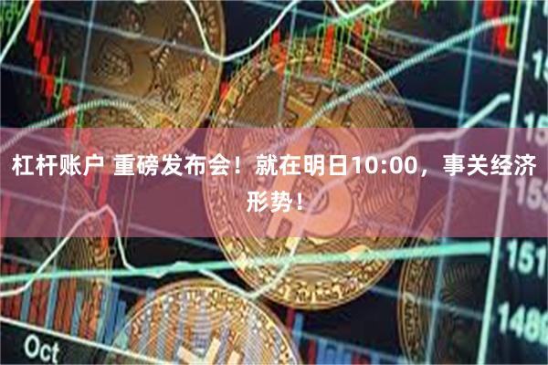杠杆账户 重磅发布会！就在明日10:00，事关经济形势！