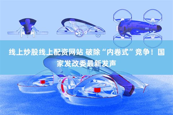 线上炒股线上配资网站 破除“内卷式”竞争！国家发改委最新发声