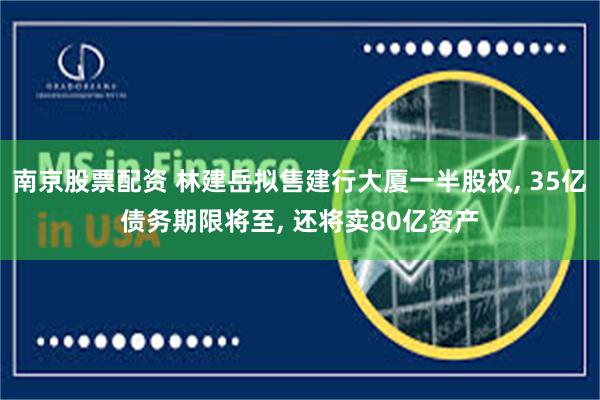 南京股票配资 林建岳拟售建行大厦一半股权, 35亿债务期限将至, 还将卖80亿资产