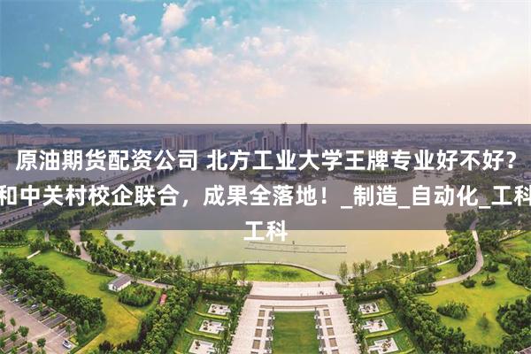 原油期货配资公司 北方工业大学王牌专业好不好？和中关村校企联合，成果全落地！_制造_自动化_工科