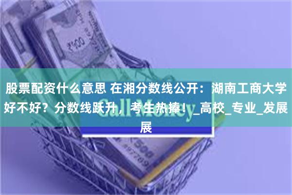股票配资什么意思 在湘分数线公开：湖南工商大学好不好？分数线跃升，考生热捧！_高校_专业_发展