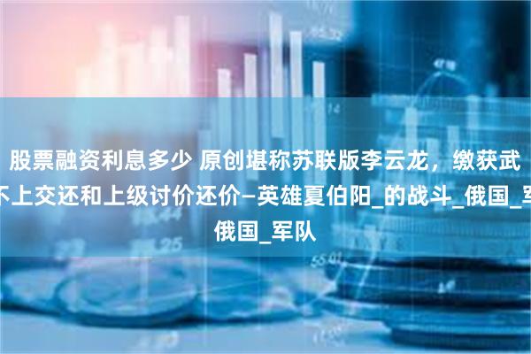 股票融资利息多少 原创堪称苏联版李云龙，缴获武器不上交还和上级讨价还价—英雄夏伯阳_的战斗_俄国_军队