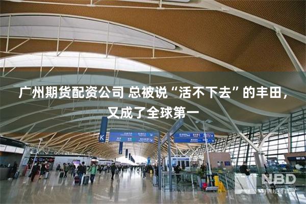 广州期货配资公司 总被说“活不下去”的丰田，又成了全球第一