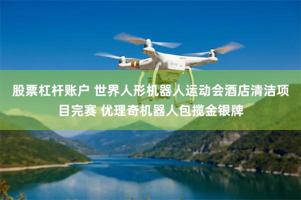 股票杠杆账户 世界人形机器人运动会酒店清洁项目完赛 优理奇机器人包揽金银牌