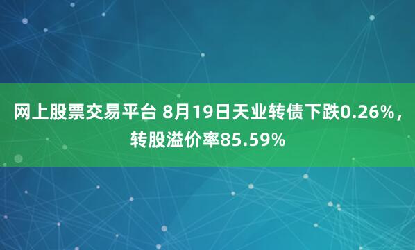 网上股票交易平台 8月19日天业转债下跌0.26%，转股溢价率85.59%