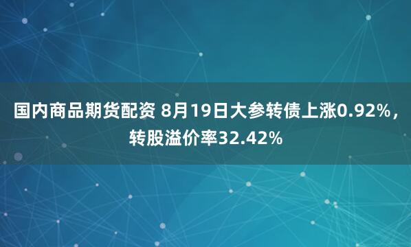国内商品期货配资 8月19日大参转债上涨0.92%，转股溢价率32.42%